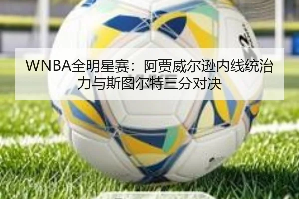 WNBA全明星赛：阿贾威尔逊内线统治力与斯图尔特三分对决