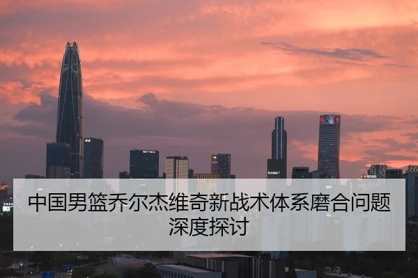 中国男篮乔尔杰维奇新战术体系磨合问题深度探讨