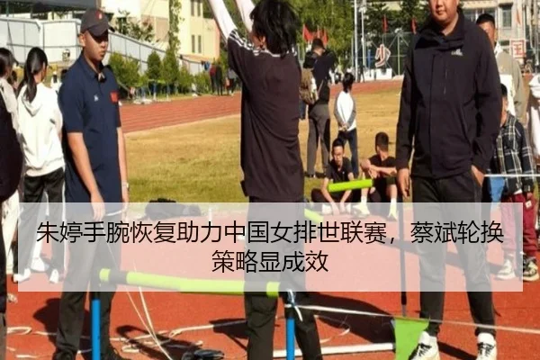 朱婷手腕恢复助力中国女排世联赛，蔡斌轮换策略显成效