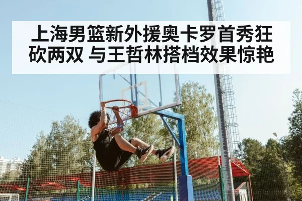 上海男篮新外援奥卡罗首秀狂砍两双 与王哲林搭档效果惊艳