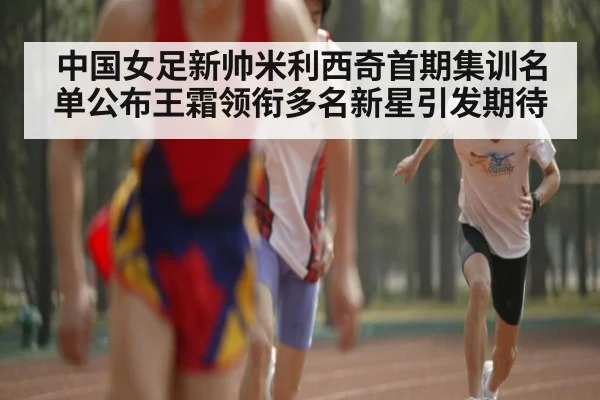 中国女足新帅米利西奇首期集训名单公布王霜领衔多名新星引发期待